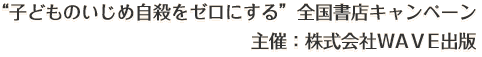 “子どものいじめ自殺をゼロにする”全国書店キャンペーン 主催：株式会社WAVE出版