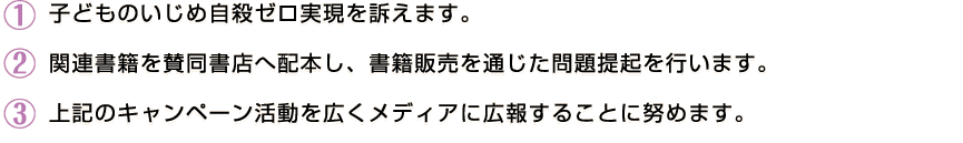 子どものいじめ自殺ゼロ実現を訴えます。関連書籍を参画書店へ配本し、書籍販売を通じた問題提起を行います。このキャンペーン活動を広くメディアに広報することに努めます。