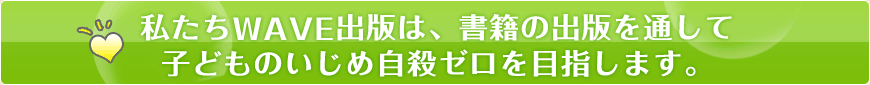 私たちWAVE出版は、書籍の出版を通して子どものいじめ自殺ゼロを目指します。