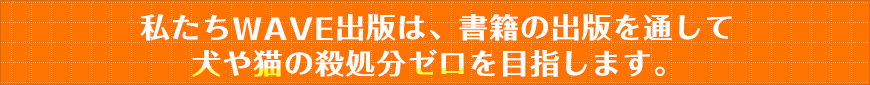 私たちWAVE出版は、書籍の出版を通して犬や猫の殺処分ゼロを目指します。